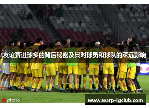 友谊赛进球多的背后秘密及其对球员和球队的深远影响 友谊赛进球多的背后秘密及其对球员和球队的深远影响
