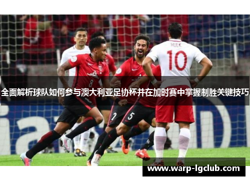 全面解析球队如何参与澳大利亚足协杯并在加时赛中掌握制胜关键技巧