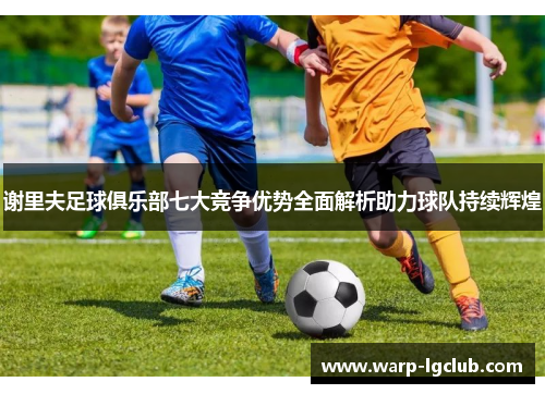 谢里夫足球俱乐部七大竞争优势全面解析助力球队持续辉煌